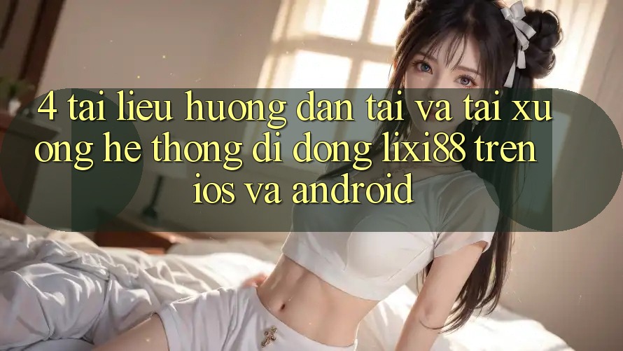 4. Tài liệu hướng dẫn Tải Và Tải xuống Hệ thống di động Lixi88 Trên iOS và Android