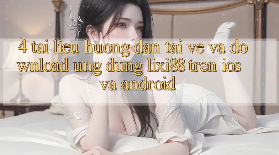 4. Tài liệu hướng dẫn Tải về Và Download Ứng Dụng Lixi88 Trên iOS và Android
