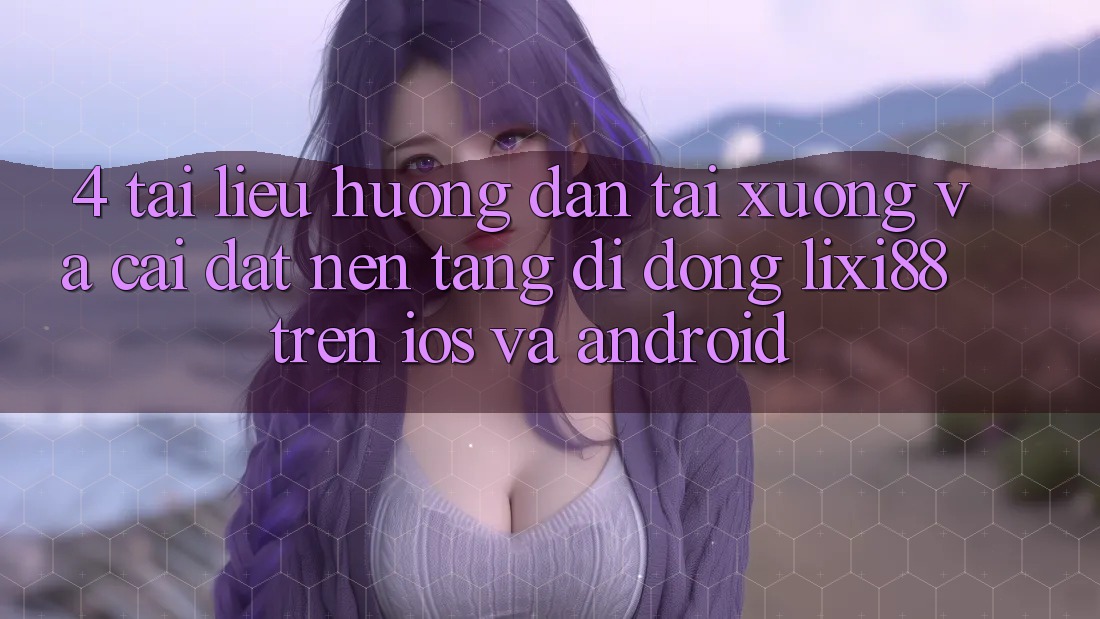 4. Tài liệu hướng dẫn Tải xuống Và Cài Đặt Nền tảng di động Lixi88 Trên iOS và Android