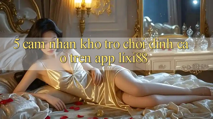 5. Cảm nhận Kho Trò chơi Đỉnh Cao Trên App Lixi88