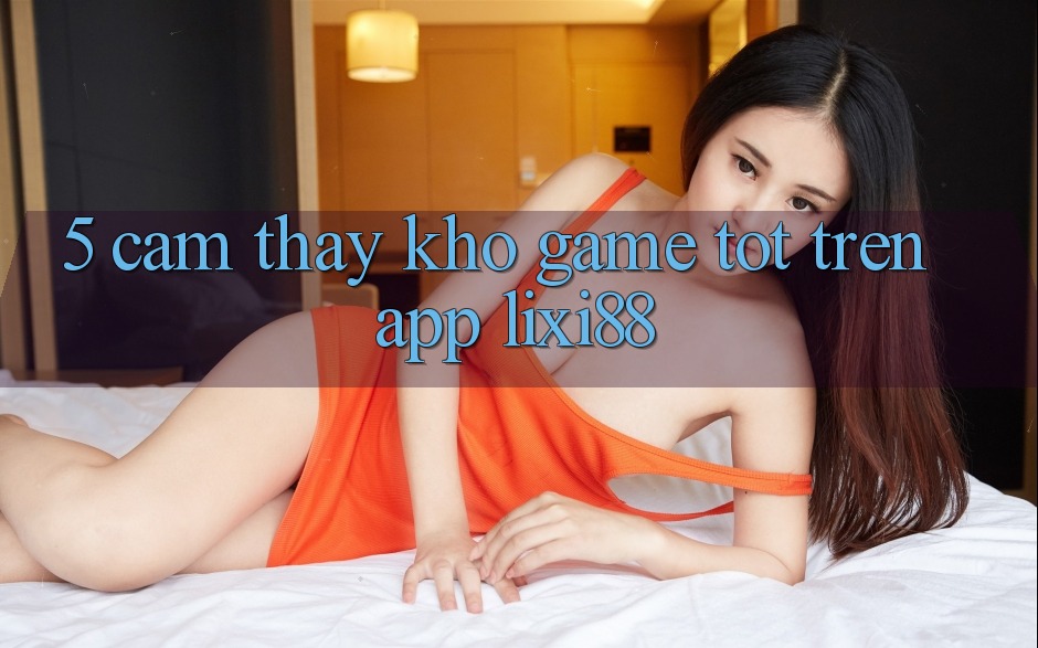 5. Cảm thấy Kho Game Tốt Trên App Lixi88