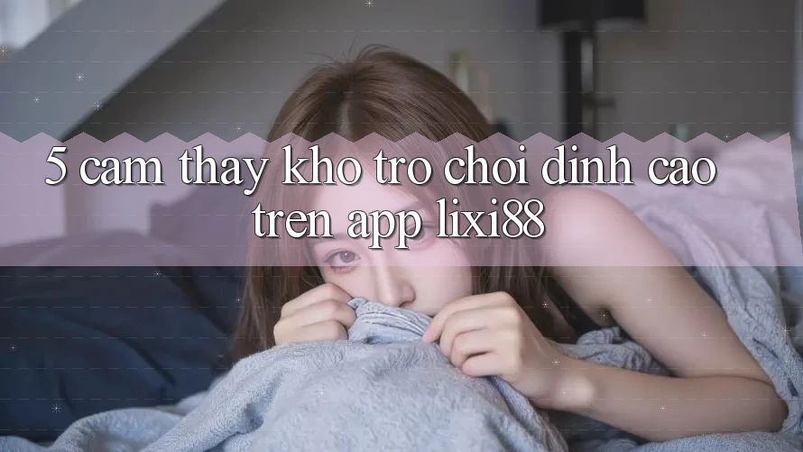 5. Cảm thấy Kho Trò chơi Đỉnh Cao Trên App Lixi88