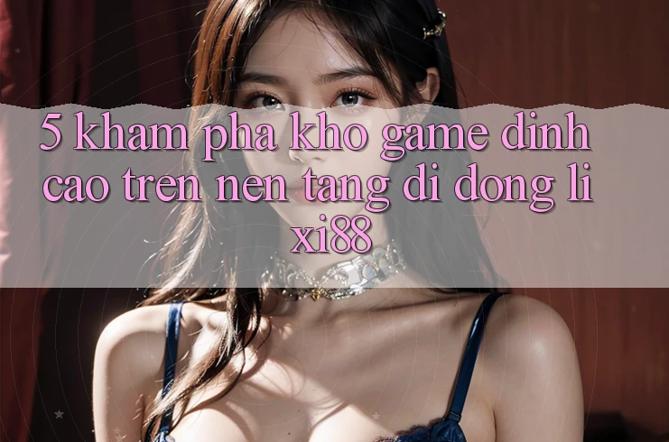 5. Khám Phá Kho Game Đỉnh Cao Trên Nền tảng di động Lixi88