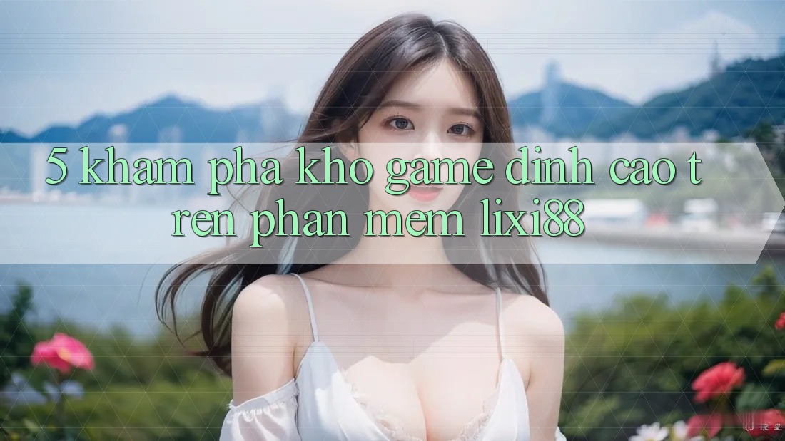 5. Khám Phá Kho Game Đỉnh Cao Trên Phần mềm Lixi88