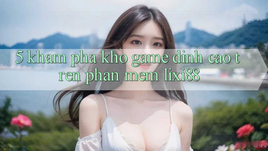 5. Khám Phá Kho Game Đỉnh Cao Trên Phần mềm Lixi88