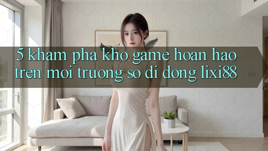 5. Khám Phá Kho Game Hoàn hảo Trên Môi trường số di động Lixi88