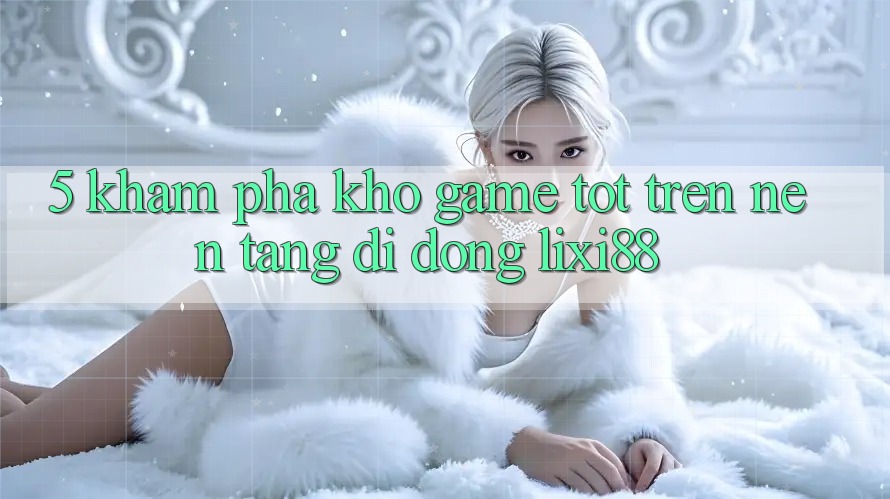 5. Khám Phá Kho Game Tốt Trên Nền tảng di động Lixi88