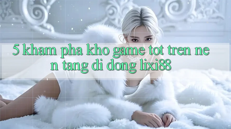 5. Khám Phá Kho Game Tốt Trên Nền tảng di động Lixi88