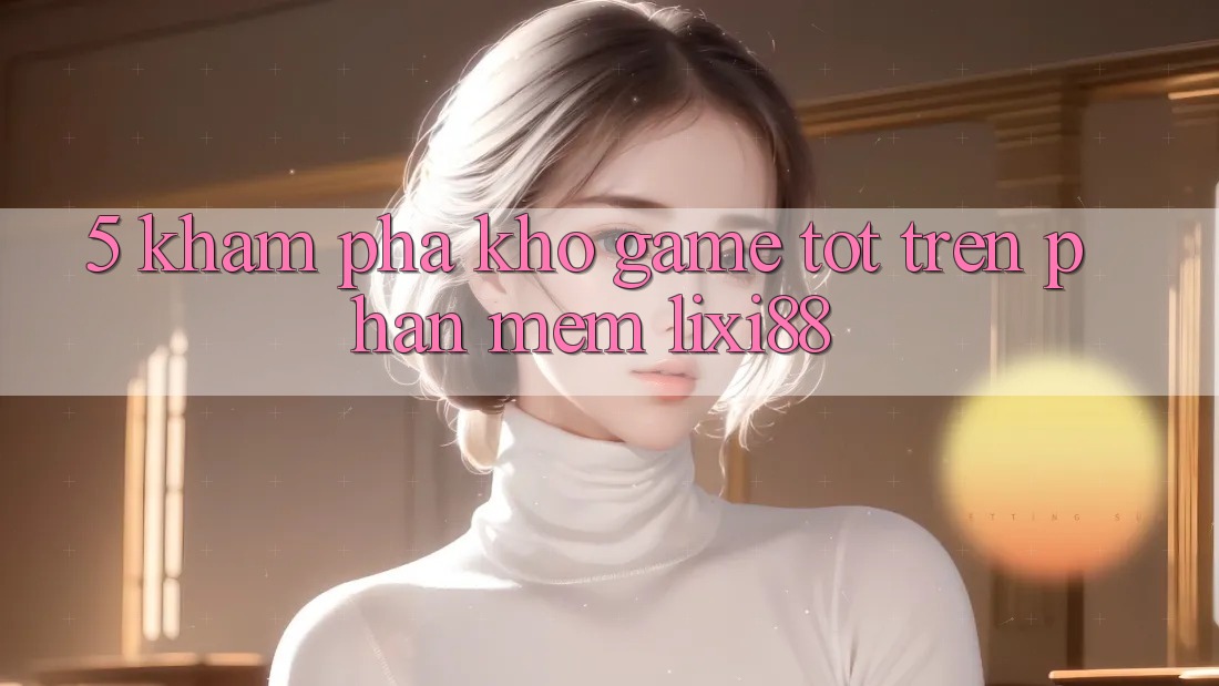 5. Khám Phá Kho Game Tốt Trên Phần mềm Lixi88