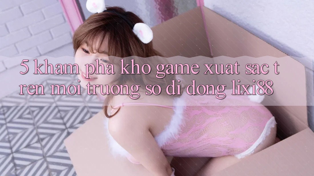 5. Khám Phá Kho Game Xuất sắc Trên Môi trường số di động Lixi88