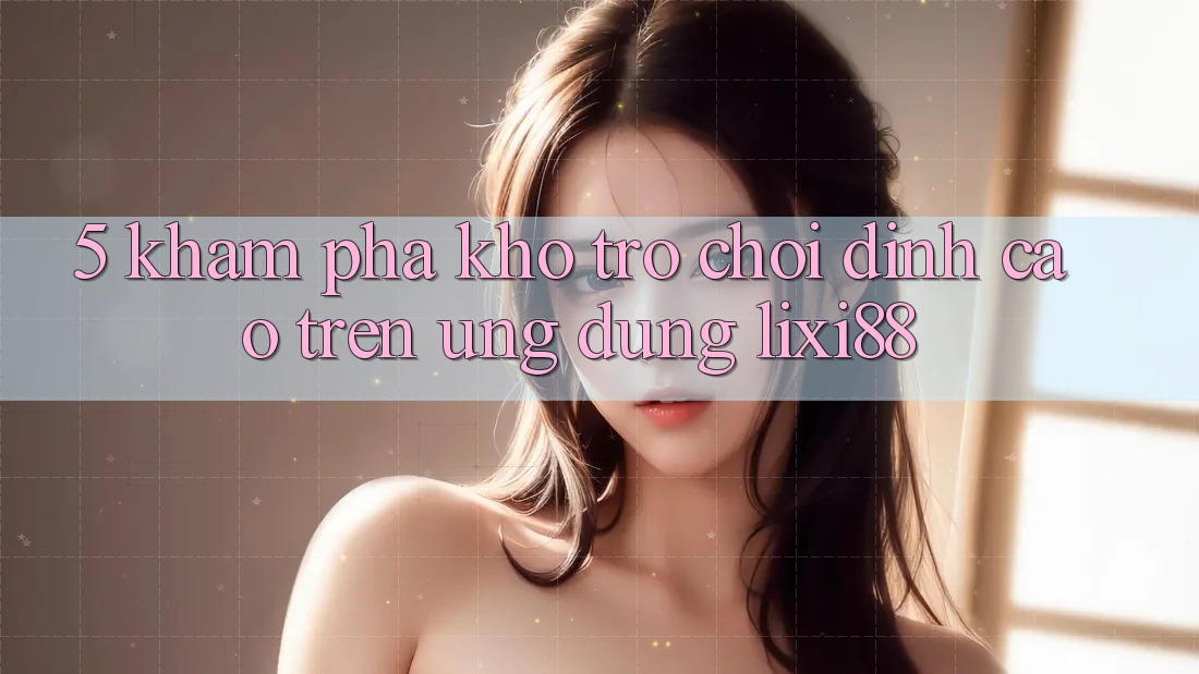 5. Khám Phá Kho Trò chơi Đỉnh Cao Trên Ứng dụng Lixi88