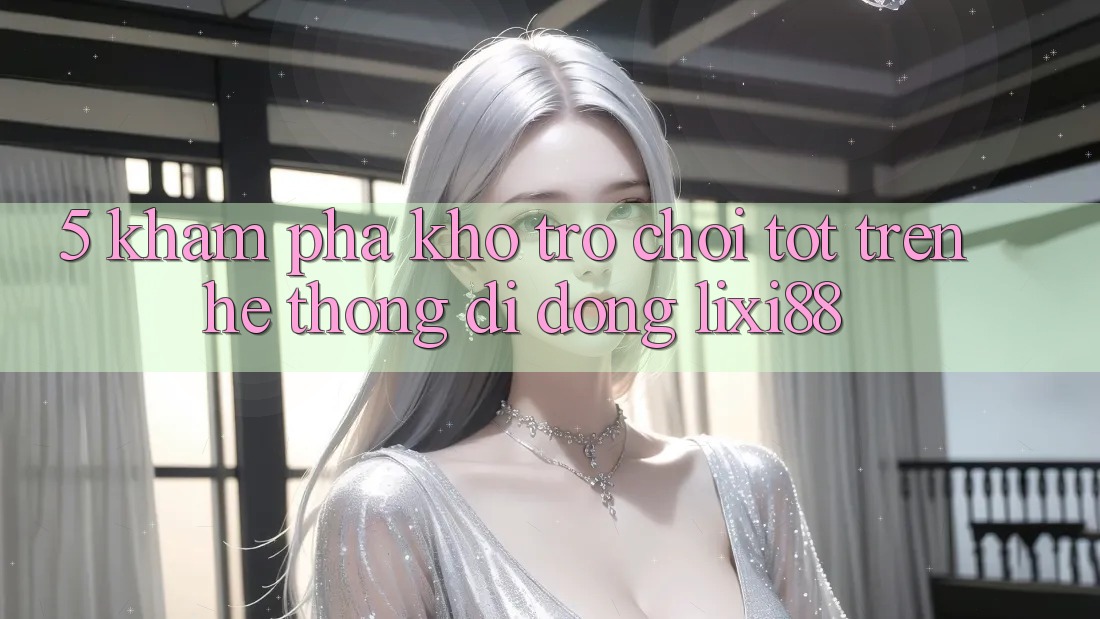 5. Khám Phá Kho Trò chơi Tốt Trên Hệ thống di động Lixi88