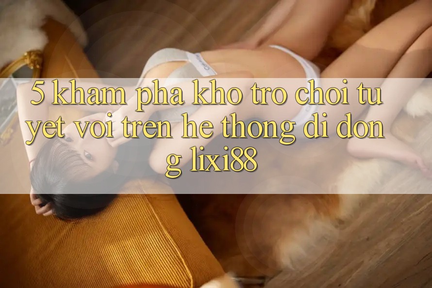 5. Khám Phá Kho Trò chơi Tuyệt vời Trên Hệ thống di động Lixi88
