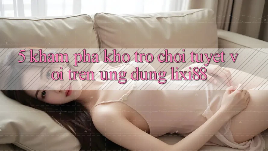 5. Khám Phá Kho Trò chơi Tuyệt vời Trên Ứng dụng Lixi88