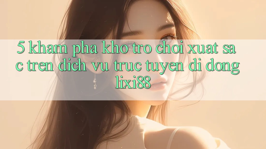 5. Khám Phá Kho Trò chơi Xuất sắc Trên Dịch vụ trực tuyến di động Lixi88