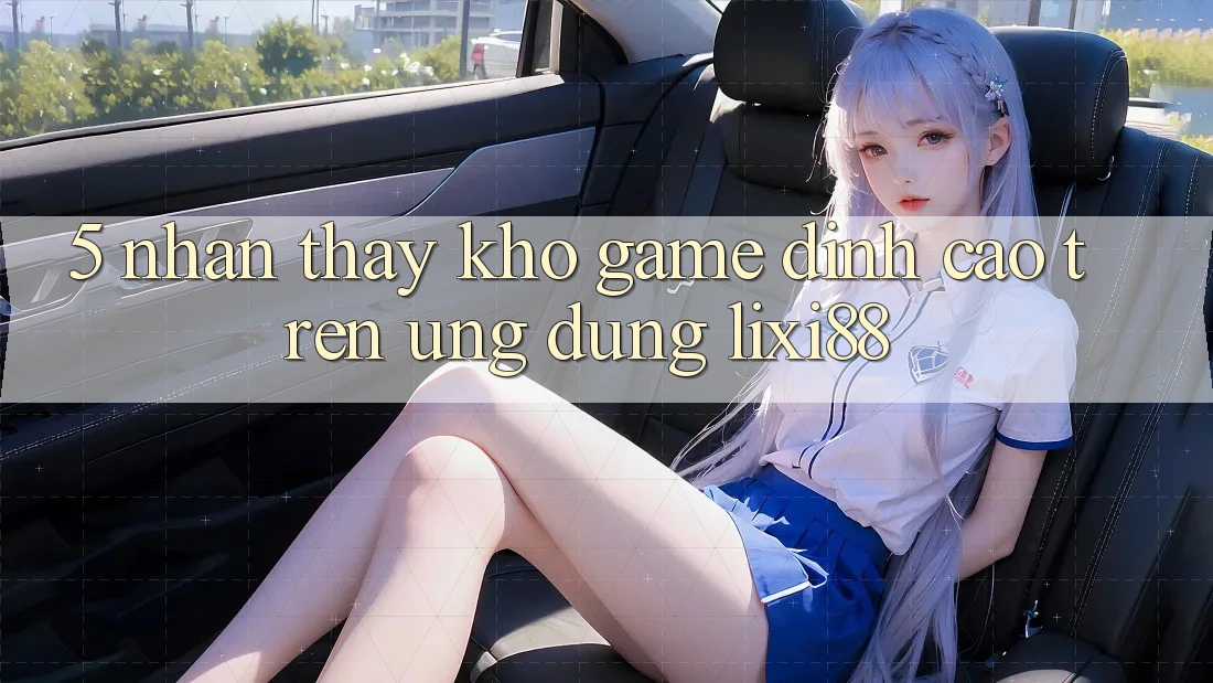 5. Nhận thấy Kho Game Đỉnh Cao Trên Ứng dụng Lixi88