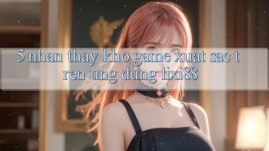 5. Nhận thấy Kho Game Xuất sắc Trên Ứng dụng Lixi88