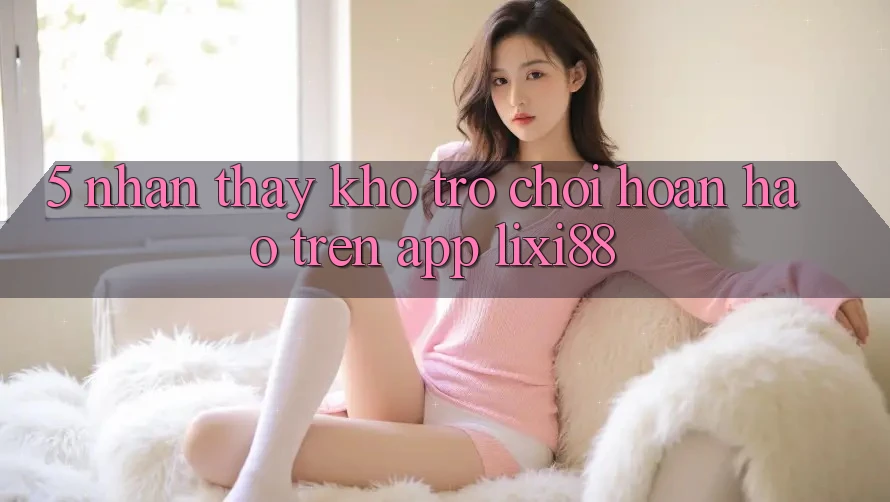 5. Nhận thấy Kho Trò chơi Hoàn hảo Trên App Lixi88