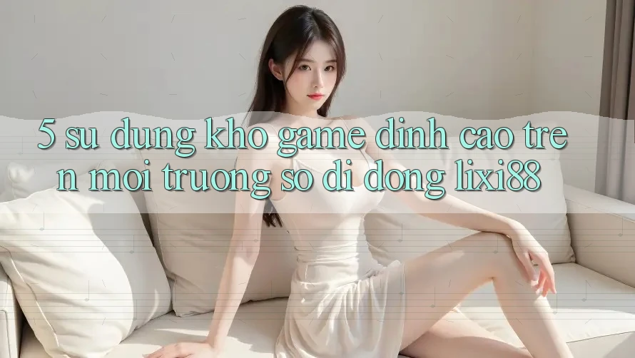 5. Sử dụng Kho Game Đỉnh Cao Trên Môi trường số di động Lixi88