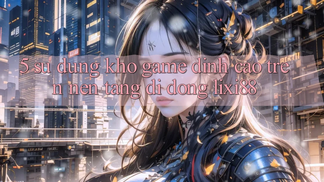 5. Sử dụng Kho Game Đỉnh Cao Trên Nền tảng di động Lixi88