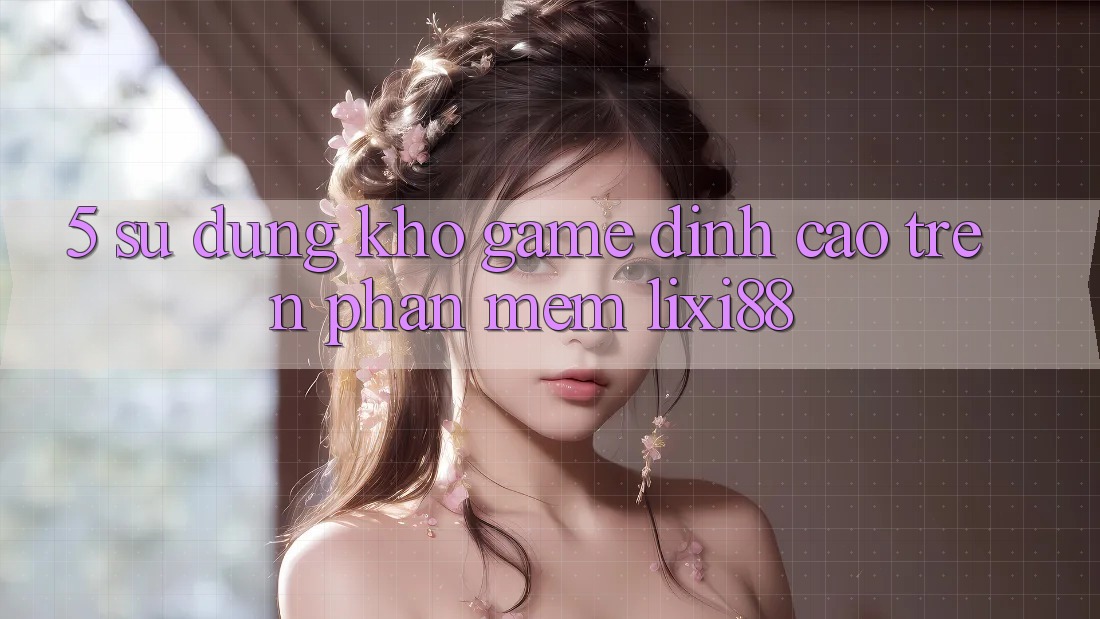 5. Sử dụng Kho Game Đỉnh Cao Trên Phần mềm Lixi88