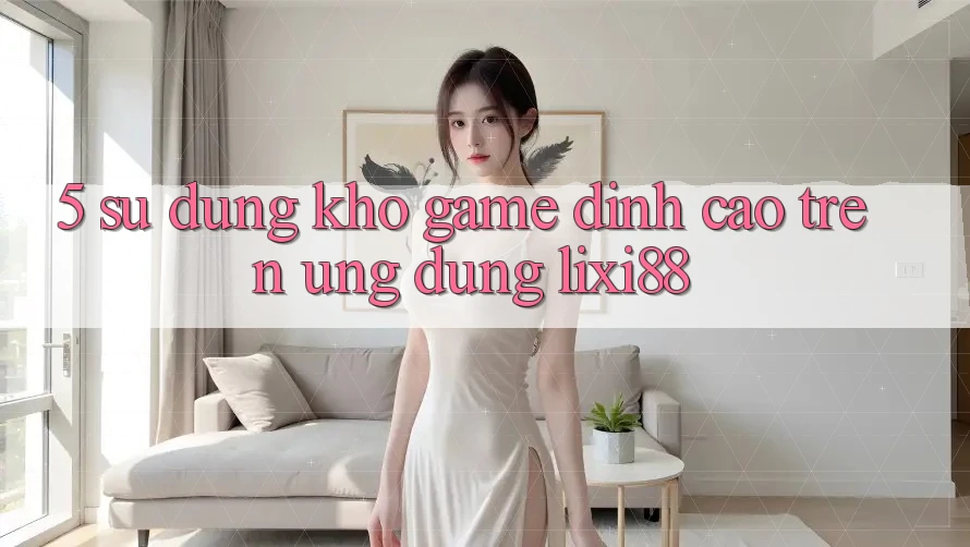 5. Sử dụng Kho Game Đỉnh Cao Trên Ứng dụng Lixi88