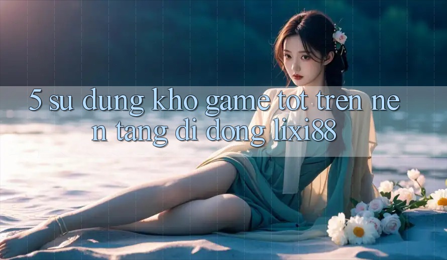 5. Sử dụng Kho Game Tốt Trên Nền tảng di động Lixi88