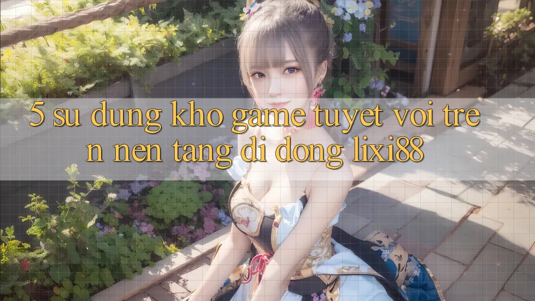 5. Sử dụng Kho Game Tuyệt vời Trên Nền tảng di động Lixi88