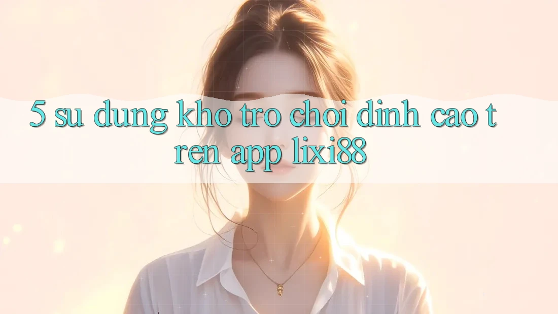 5. Sử dụng Kho Trò chơi Đỉnh Cao Trên App Lixi88