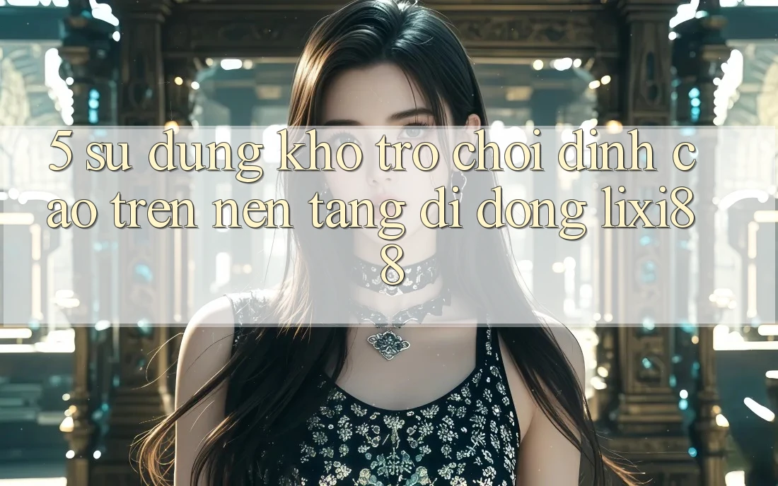 5. Sử dụng Kho Trò chơi Đỉnh Cao Trên Nền tảng di động Lixi88