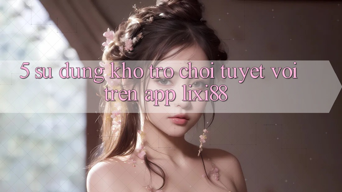 5. Sử dụng Kho Trò chơi Tuyệt vời Trên App Lixi88