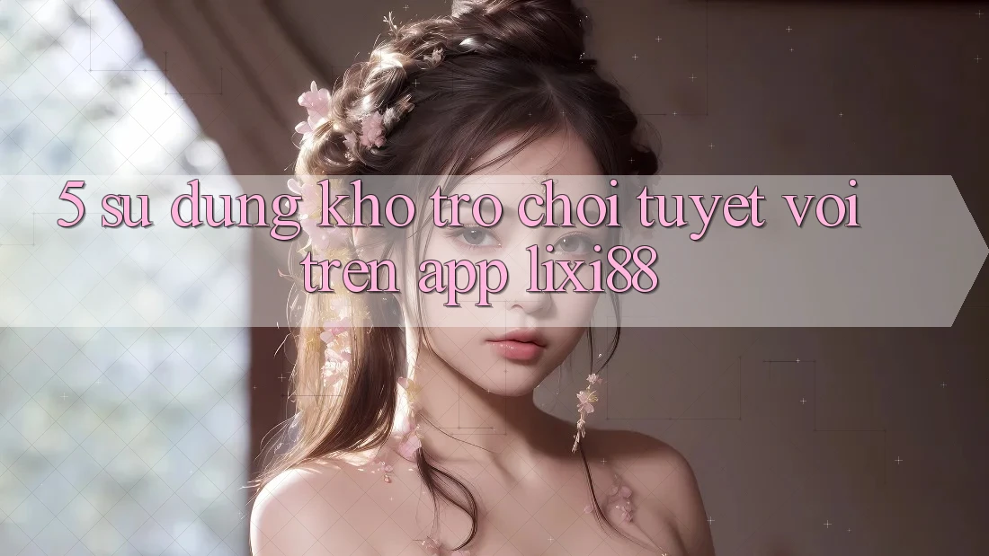 5. Sử dụng Kho Trò chơi Tuyệt vời Trên App Lixi88