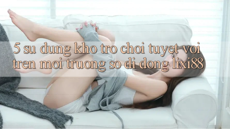 5. Sử dụng Kho Trò chơi Tuyệt vời Trên Môi trường số di động Lixi88