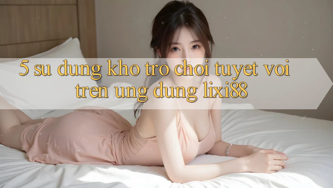 5. Sử dụng Kho Trò chơi Tuyệt vời Trên Ứng dụng Lixi88