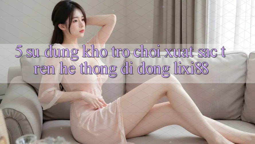 5. Sử dụng Kho Trò chơi Xuất sắc Trên Hệ thống di động Lixi88