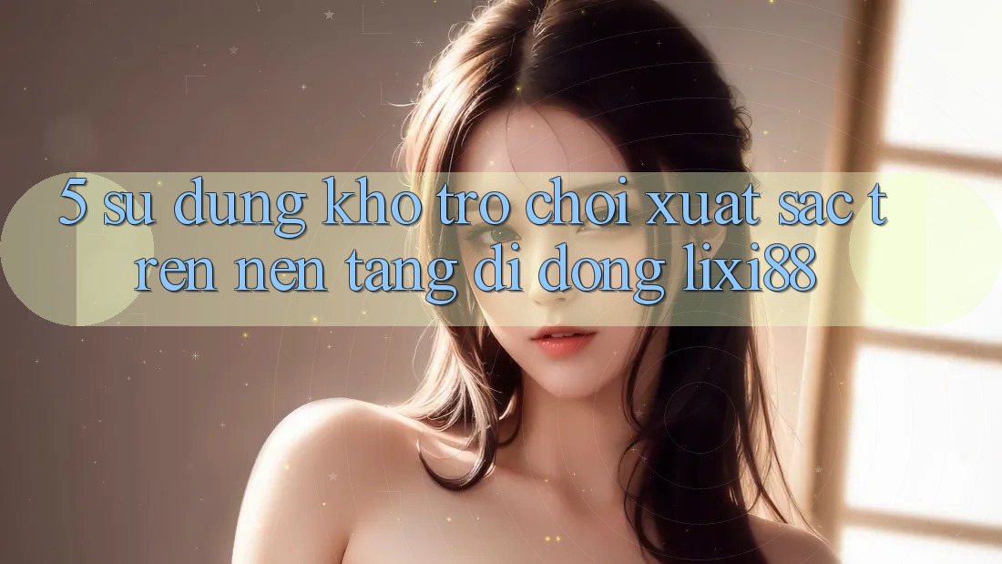 5. Sử dụng Kho Trò chơi Xuất sắc Trên Nền tảng di động Lixi88