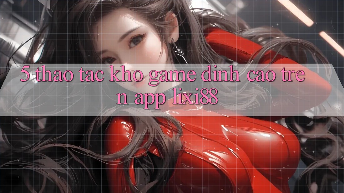 5. Thao tác Kho Game Đỉnh Cao Trên App Lixi88