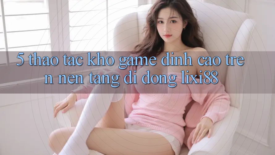 5. Thao tác Kho Game Đỉnh Cao Trên Nền tảng di động Lixi88