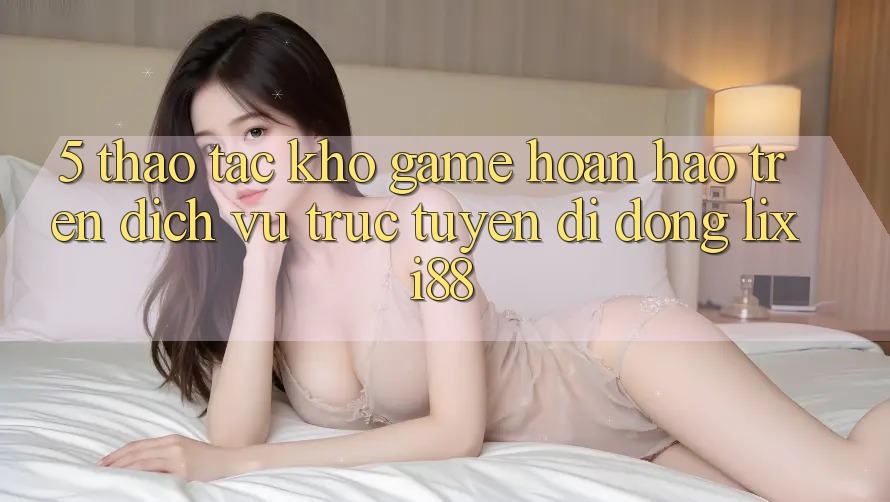5. Thao tác Kho Game Hoàn hảo Trên Dịch vụ trực tuyến di động Lixi88