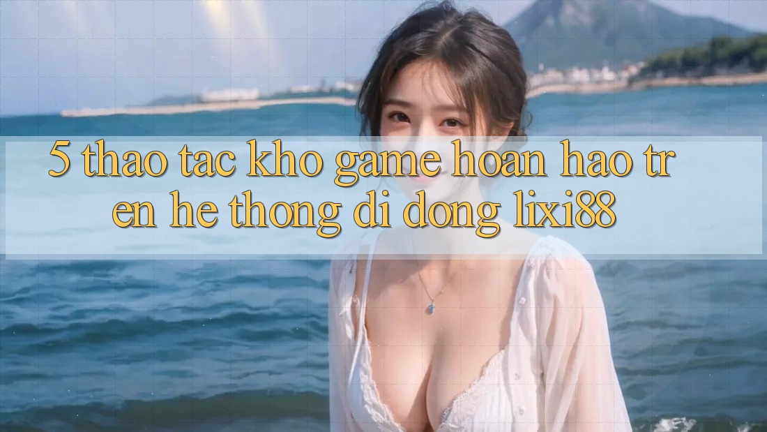 5. Thao tác Kho Game Hoàn hảo Trên Hệ thống di động Lixi88