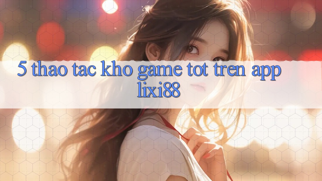 5. Thao tác Kho Game Tốt Trên App Lixi88
