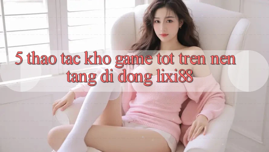5. Thao tác Kho Game Tốt Trên Nền tảng di động Lixi88