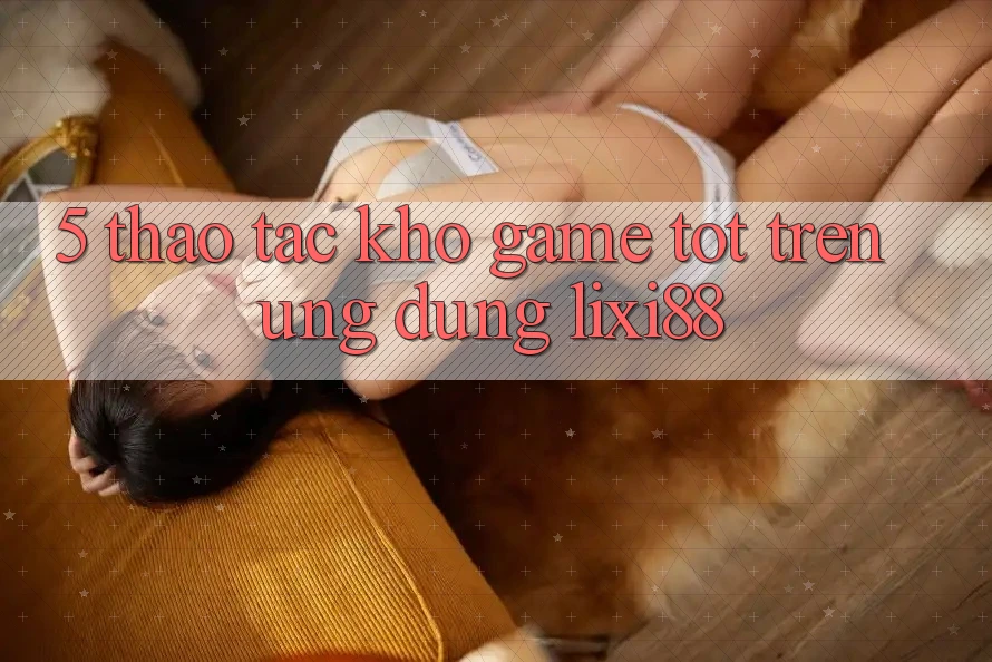 5. Thao tác Kho Game Tốt Trên Ứng dụng Lixi88