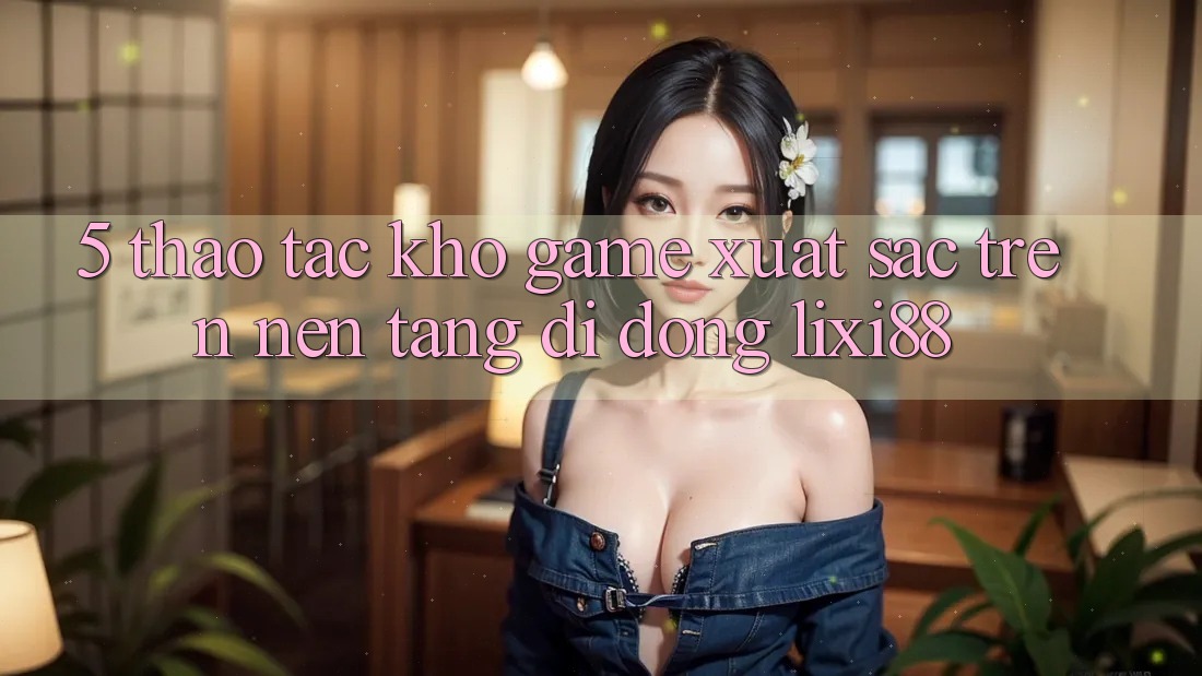 5. Thao tác Kho Game Xuất sắc Trên Nền tảng di động Lixi88