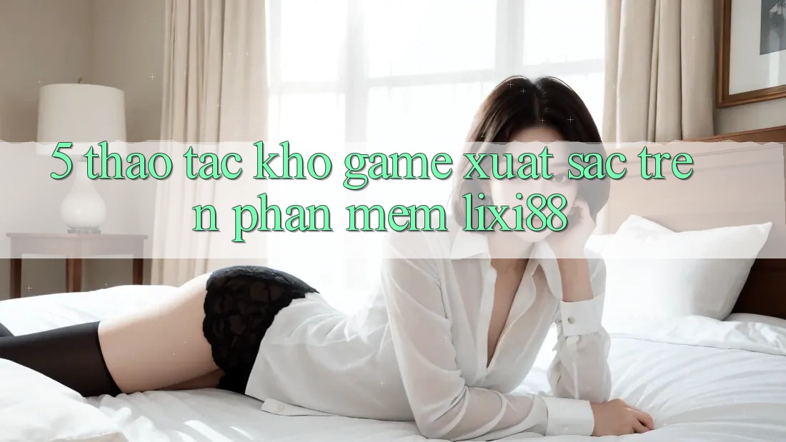 5. Thao tác Kho Game Xuất sắc Trên Phần mềm Lixi88