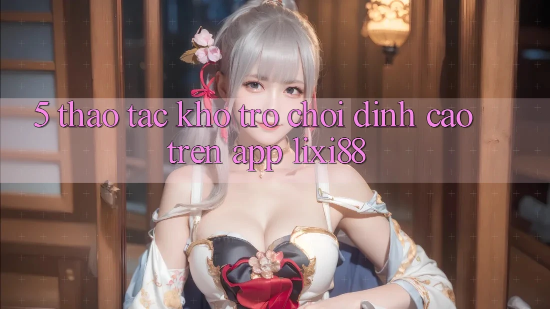 5. Thao tác Kho Trò chơi Đỉnh Cao Trên App Lixi88