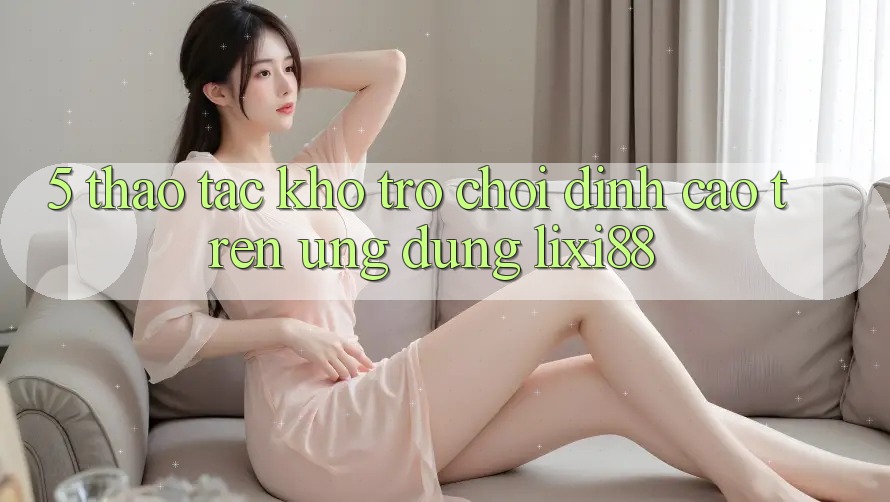 5. Thao tác Kho Trò chơi Đỉnh Cao Trên Ứng dụng Lixi88