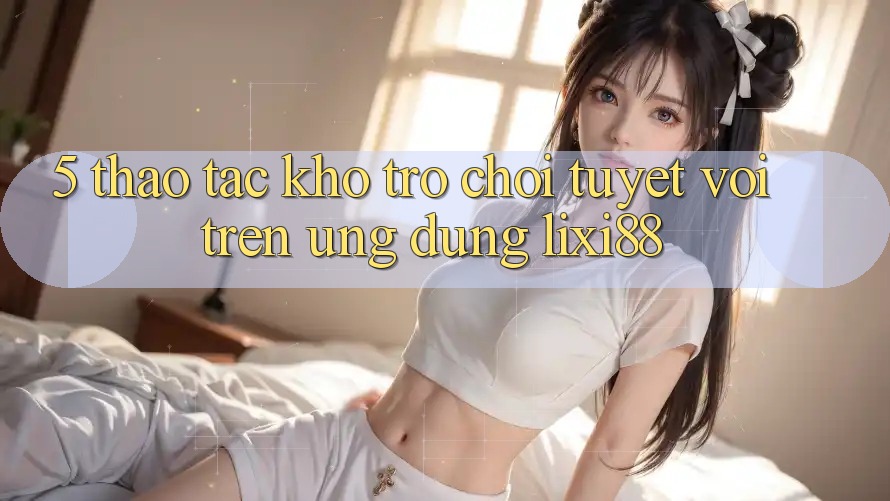 5. Thao tác Kho Trò chơi Tuyệt vời Trên Ứng dụng Lixi88