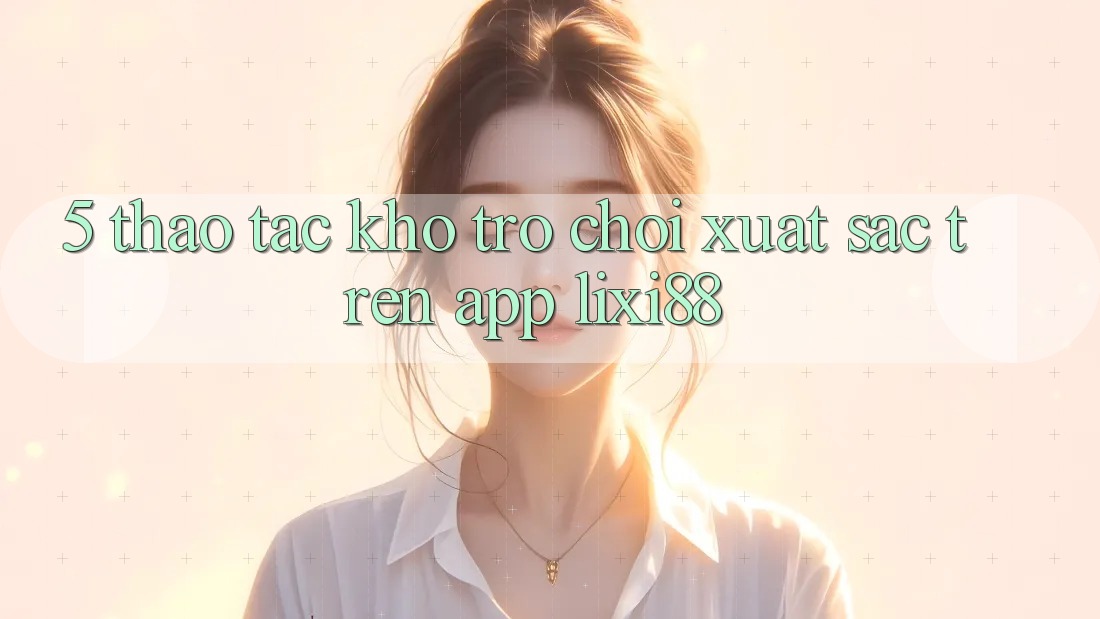 5. Thao tác Kho Trò chơi Xuất sắc Trên App Lixi88