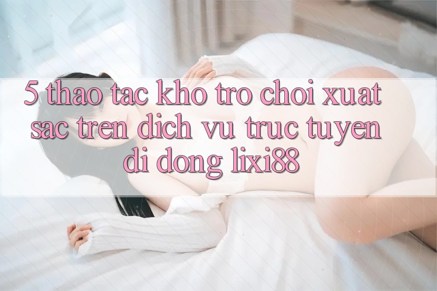 5. Thao tác Kho Trò chơi Xuất sắc Trên Dịch vụ trực tuyến di động Lixi88
